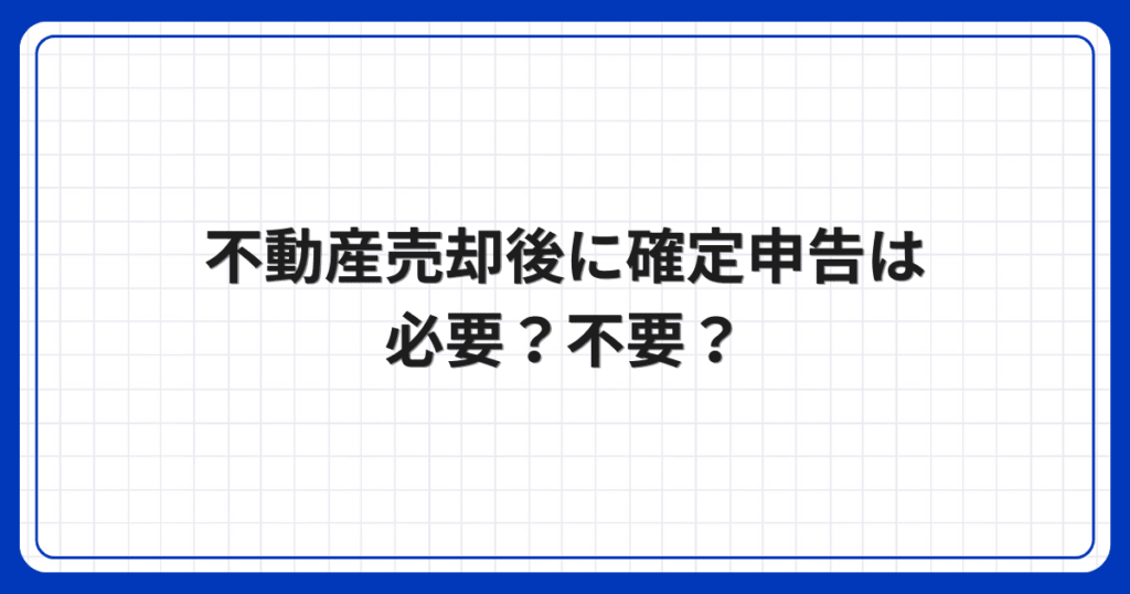 不動産売却後に確定申告は必要?不要?