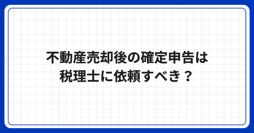 不動産売却後の確定申告は税理士に依頼すべき?