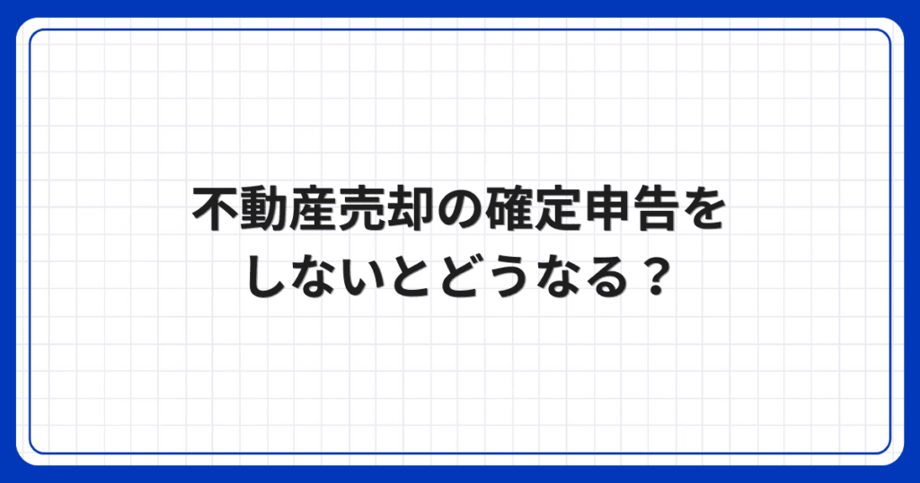 不動産売却の確定申告をしないとどうなる?